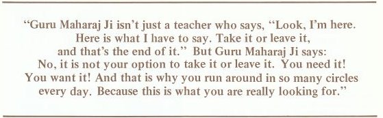 Guru Maharaj Ji isn't just a teacher who says, 'Look, I'm here. Here is what I have to say. Take it or leave it, and that's the end of it.' But Guru Maharaj Ji says: No, it is not your option to take it or leave it. You need it! You want it! And that is why you run around in so many circles every day. Because this is what you are really looking for.