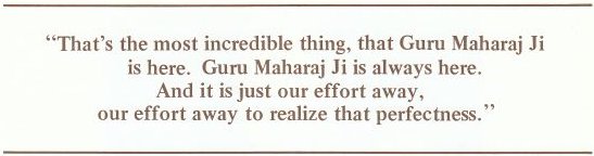 That's the most incredible thing, that Guru Maharaj Ji is here. Guru Maharaj Ji is always here. And it is just our effort away, our effort away to realize that perfectness.