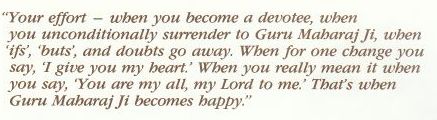 When you become a devotee, when you unconditionally surrender to Guru Maharaj Ji, when ifs, buts and doubts go away, when that for one change when you say I give you my heart, for when you really mean when you say you are my all, my Lord to me, that's when Guru Maharaj Ji becomes happy When you become a devotee, when you unconditionally surrender to Guru Maharaj Ji, when ifs, buts and doubts go away, when that for one change when you say I give you my heart, for when you really mean when you say you are my all, my Lord to me, that's when Guru Maharaj Ji becomes happy